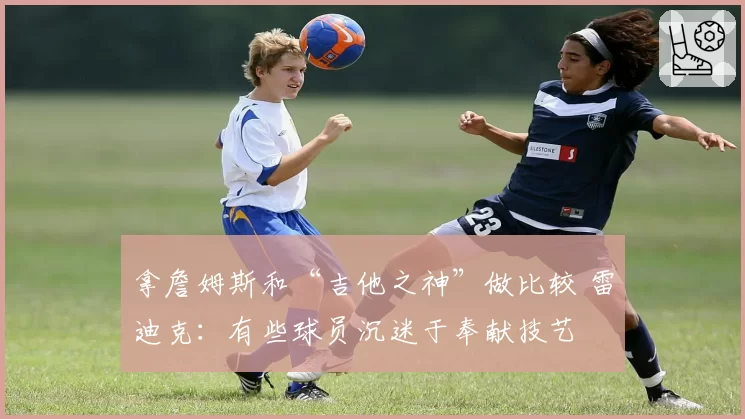 拿詹姆斯和“吉他之神”做比较 雷迪克：有些球员沉迷于奉献技艺