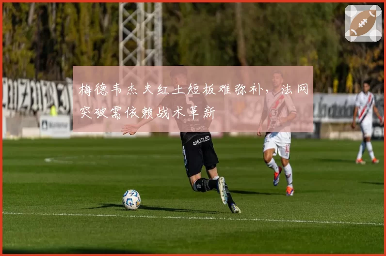 梅德韦杰夫红土短板难弥补，法网突破需依赖战术革新
