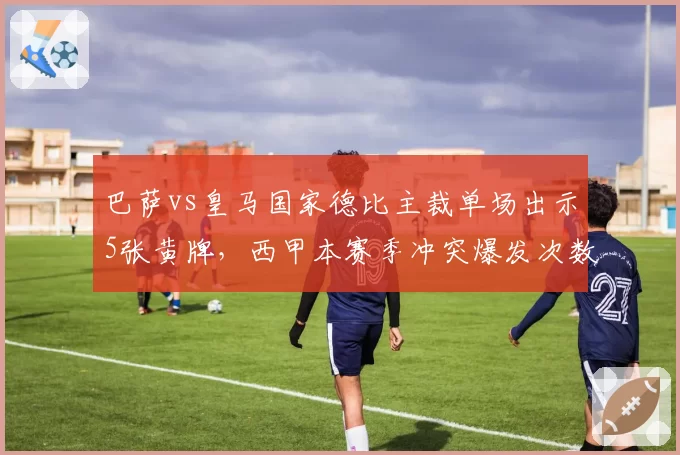 巴萨vs皇马国家德比主裁单场出示5张黄牌，西甲本赛季冲突爆发次数同比增25%