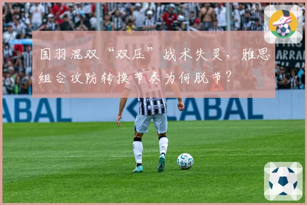 国羽混双“双压”战术失灵,雅思组合攻防转换节奏为何脱节?