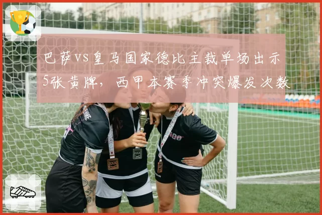 巴萨vs皇马国家德比主裁单场出示5张黄牌，西甲本赛季冲突爆发次数同比增25%