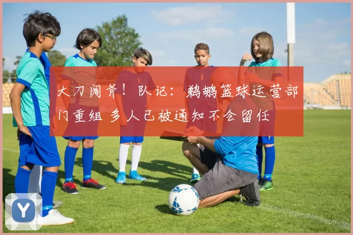 大刀阔斧！队记：鹈鹕篮球运营部门重组 多人已被通知不会留任