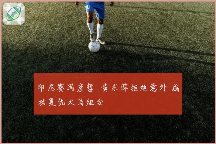 印尼赛冯彦哲_黄东萍拒绝意外 成功复仇大马组合