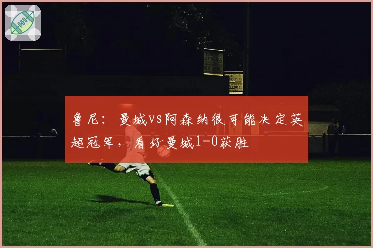 鲁尼：曼城vs阿森纳很可能决定英超冠军，看好曼城1-0获胜