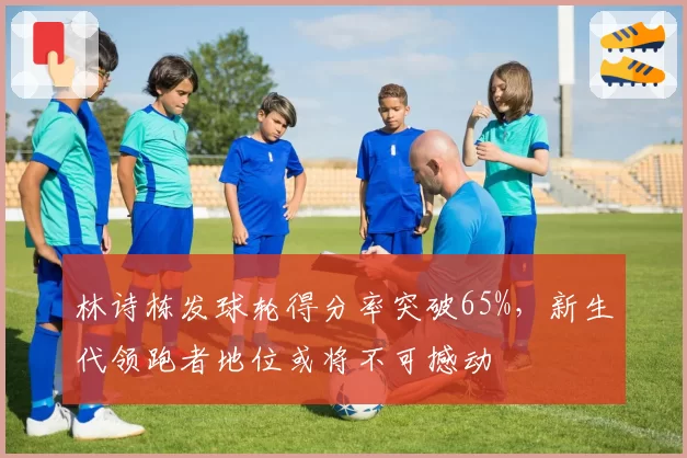 林诗栋发球轮得分率突破65%,新生代领跑者地位或将不可撼动