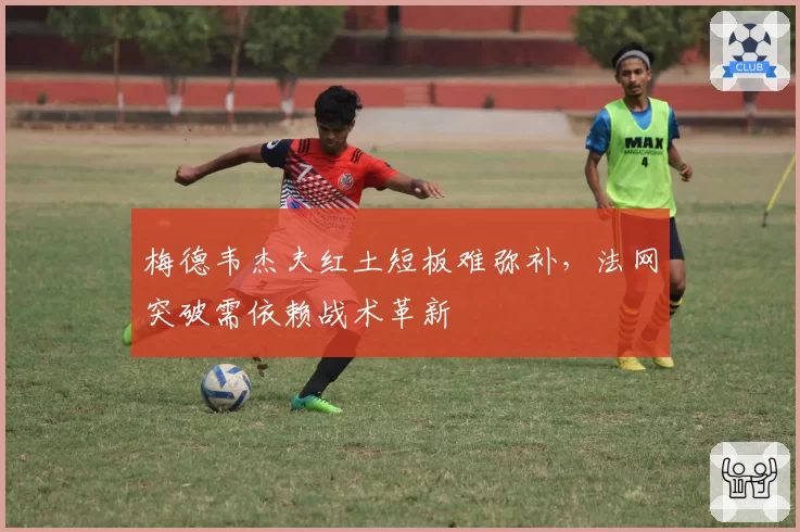 梅德韦杰夫红土短板难弥补，法网突破需依赖战术革新