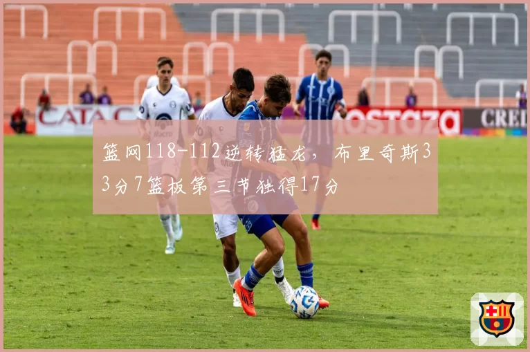 篮网118-112逆转猛龙,布里奇斯33分7篮板第三节独得17分