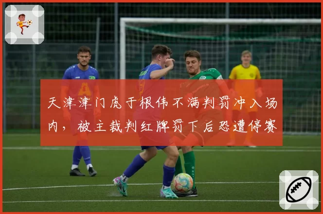 天津津门虎于根伟不满判罚冲入场内，被主裁判红牌罚下后恐遭停赛6场