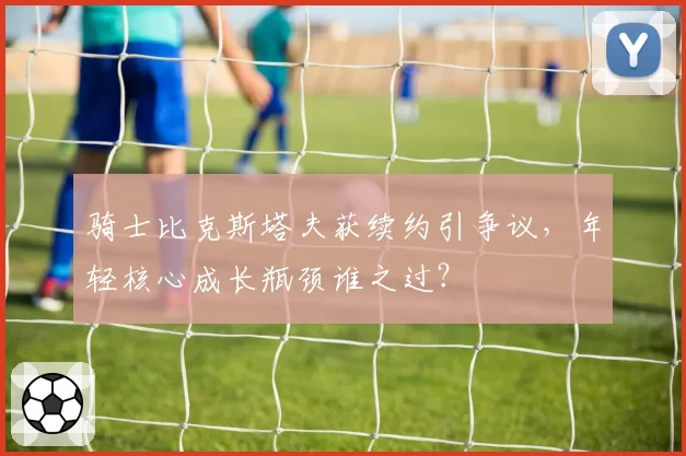 骑士比克斯塔夫获续约引争议，年轻核心成长瓶颈谁之过？
