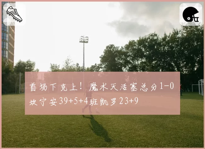 首场下克上！魔术灭活塞总分1-0 坎宁安39+5+4班凯罗23+9