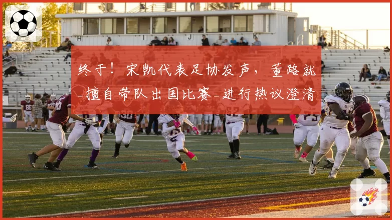 终于!宋凯代表足协发声,董路就_擅自带队出国比赛_进行热议澄清
