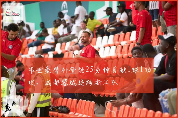 韦世豪替补登场25分钟贡献1球1助攻,成都蓉城逆转浙江队