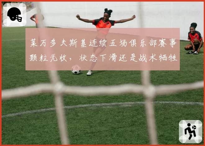 莱万多夫斯基连续五场俱乐部赛事颗粒无收，状态下滑还是战术牺牲？