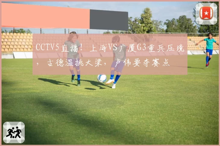 CCTV5直播！上海VS广厦G3重兵压境，古德温挑大梁，卢伟要夺赛点