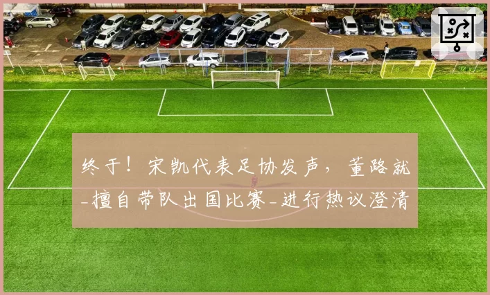 终于!宋凯代表足协发声,董路就_擅自带队出国比赛_进行热议澄清