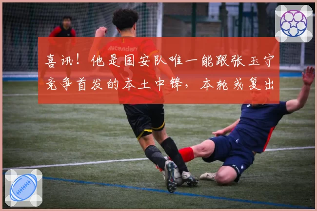 喜讯！他是国安队唯一能跟张玉宁竞争首发的本土中锋，本轮或复出