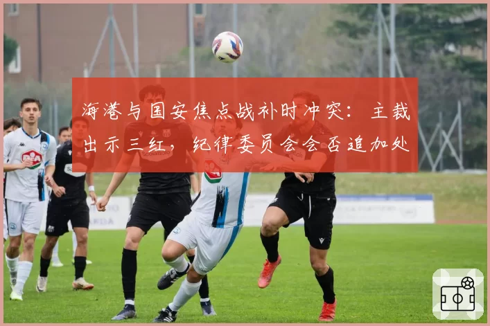 海港与国安焦点战补时冲突:主裁出示三红,纪律委员会会否追加处罚?