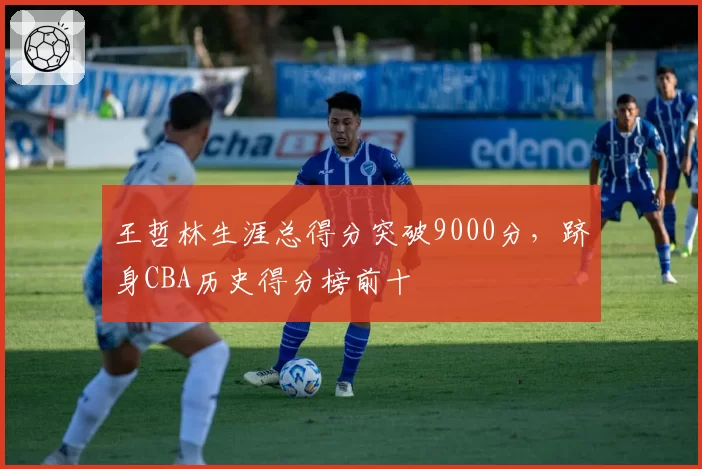 王哲林生涯总得分突破9000分,跻身CBA历史得分榜前十