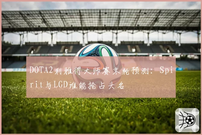 DOTA2利雅得大师赛末轮预测:Spirit与LGD谁能抢占头名