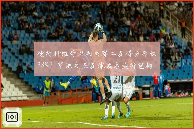 德约科维奇温网决赛二发得分率仅38%？草地之王发球战术亟待重构