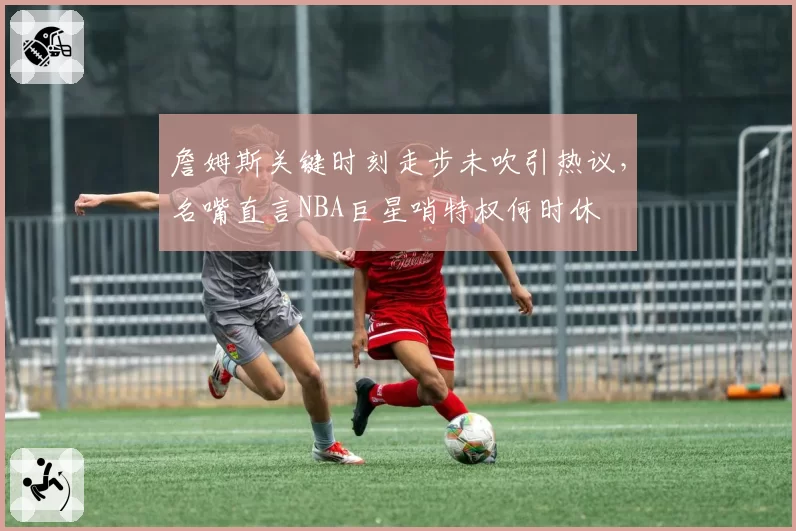 詹姆斯关键时刻走步未吹引热议，名嘴直言NBA巨星哨特权何时休