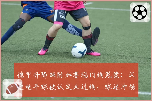 德甲升降级附加赛现门线冤案：汉堡绝平球被认定未过线，球迷冲场抗议