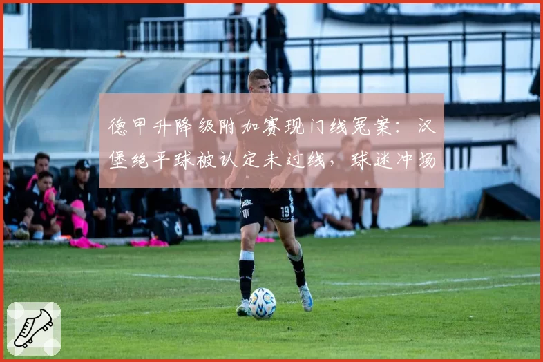 德甲升降级附加赛现门线冤案：汉堡绝平球被认定未过线，球迷冲场抗议