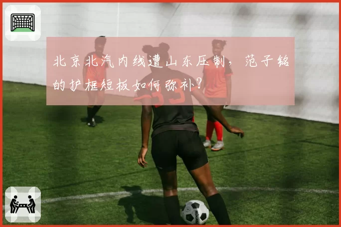 北京北汽内线遭山东压制,范子铭的护框短板如何弥补?