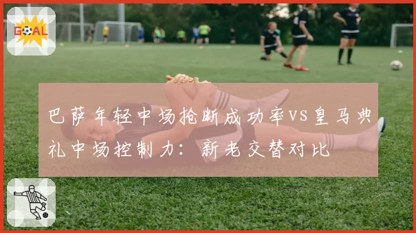 巴萨年轻中场抢断成功率vs皇马典礼中场控制力：新老交替对比