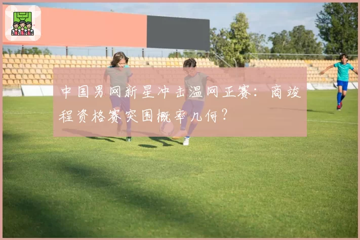 中国男网新星冲击温网正赛：商竣程资格赛突围概率几何？