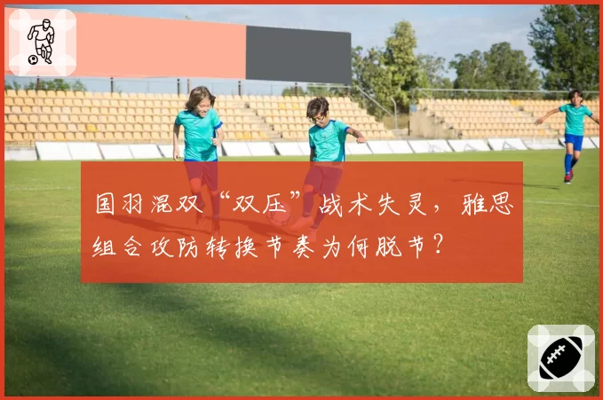国羽混双“双压”战术失灵,雅思组合攻防转换节奏为何脱节?