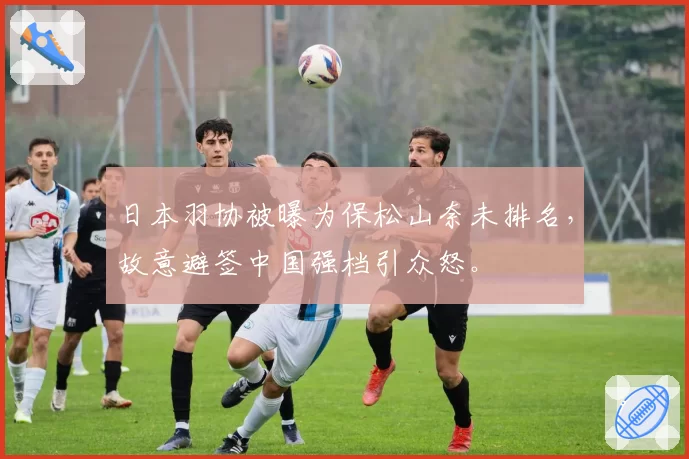 日本羽协被曝为保松山奈未排名，故意避签中国强档引众怒。