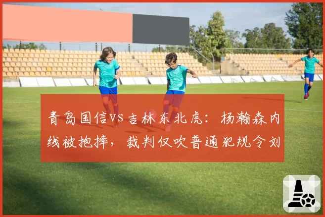 青岛国信vs吉林东北虎：杨瀚森内线被抱摔，裁判仅吹普通犯规令刘维伟暴怒