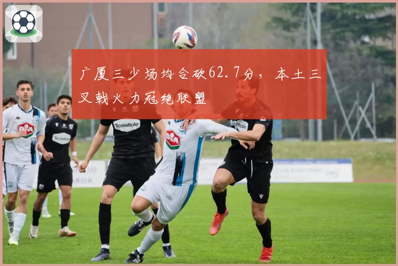 广厦三少场均合砍62.7分，本土三叉戟火力冠绝联盟