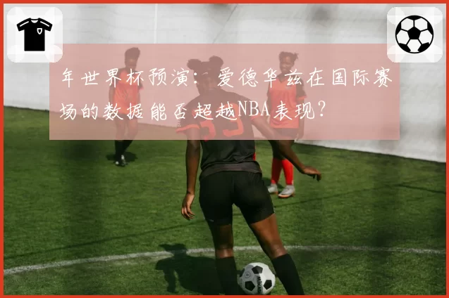 年世界杯预演：爱德华兹在国际赛场的数据能否超越NBA表现？