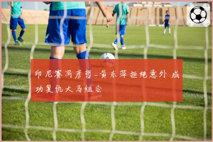 印尼赛冯彦哲_黄东萍拒绝意外 成功复仇大马组合