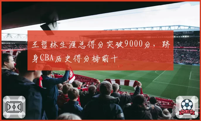 王哲林生涯总得分突破9000分,跻身CBA历史得分榜前十