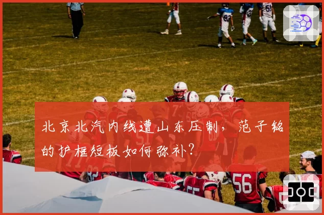 北京北汽内线遭山东压制,范子铭的护框短板如何弥补?