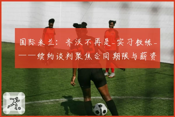 国际米兰：齐沃不再是_实习教练_——续约谈判聚焦合同期限与薪资