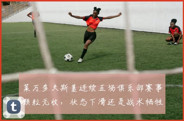 莱万多夫斯基连续五场俱乐部赛事颗粒无收，状态下滑还是战术牺牲？