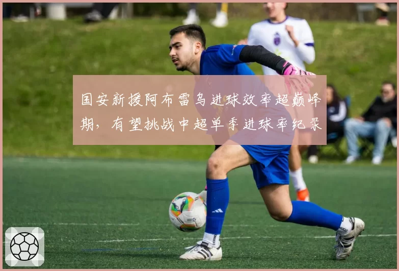 国安新援阿布雷乌进球效率超巅峰期,有望挑战中超单季进球率纪录