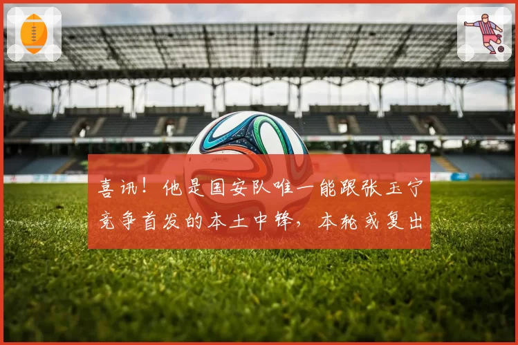 喜讯！他是国安队唯一能跟张玉宁竞争首发的本土中锋，本轮或复出