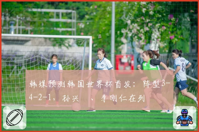 韩媒预测韩国世界杯首发：阵型3-4-2-1，孙兴慜、李刚仁在列