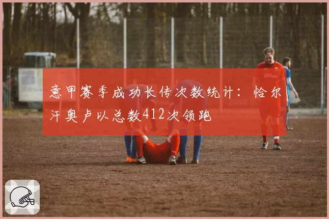 意甲赛季成功长传次数统计:恰尔汗奥卢以总数412次领跑