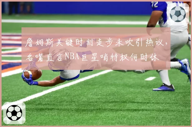 詹姆斯关键时刻走步未吹引热议,名嘴直言NBA巨星哨特权何时休