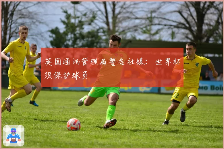 英国通讯管理局警告社媒:世界杯须保护球员