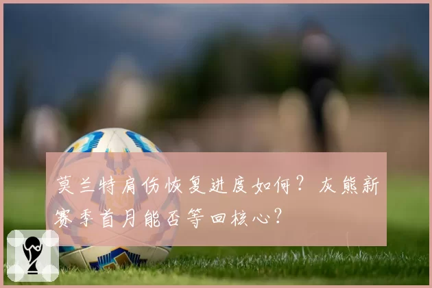 莫兰特肩伤恢复进度如何?灰熊新赛季首月能否等回核心?
