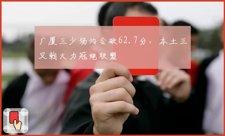 广厦三少场均合砍62.7分，本土三叉戟火力冠绝联盟
