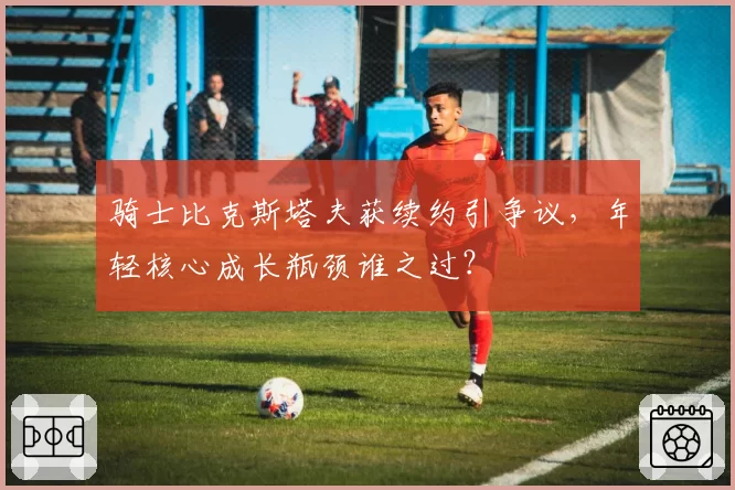 骑士比克斯塔夫获续约引争议，年轻核心成长瓶颈谁之过？