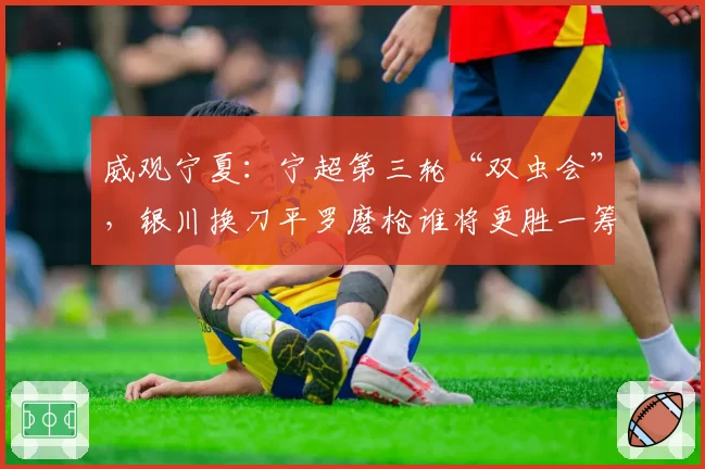 威观宁夏:宁超第三轮“双虫会”,银川换刀平罗磨枪谁将更胜一筹